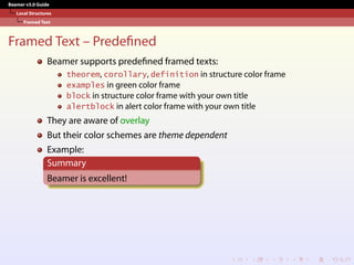 Beamer v3.0 Guide
Local Structures
Framed Text
Framed Text – Predefined
Beamer supports predefined framed texts:
theorem, corollary, definition in structure color frame
examples in green color frame
block in structure color frame with your own title
alertblock in alert color frame with your own title
They are aware of overlay
But their color schemes are theme dependent
Example:
Summary
Beamer is excellent!
 