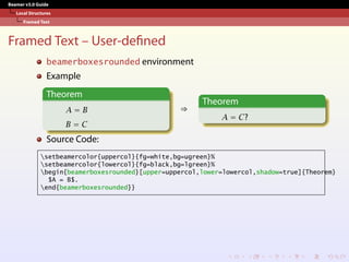 Beamer v3.0 Guide
Local Structures
Framed Text
Framed Text – User-defined
beamerboxesrounded environment
Example
Theorem
A = B
B = C
⇒
Theorem
A = C?
Source Code:
setbeamercolor{uppercol}{fg=white,bg=ugreen}%
setbeamercolor{lowercol}{fg=black,bg=lgreen}%
begin{beamerboxesrounded}[upper=uppercol,lower=lowercol,shadow=true]{Theorem}
$A = B$.
end{beamerboxesrounded}}
 