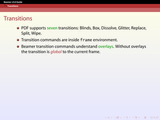 Beamer v3.0 Guide
Transitions
Transitions
PDF supports seven transitions: Blinds, Box, Dissolve, Glitter, Replace,
Split, Wipe.
Transition commands are inside frame environment.
Beamer transition commands understand overlays. Without overlays
the transition is global to the current frame.
 