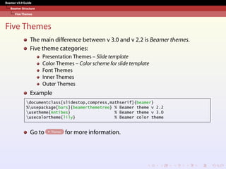 Beamer v3.0 Guide
Beamer Structure
Five Themes
Five Themes
The main difference between v 3.0 and v 2.2 is Beamer themes.
Five theme categories:
Presentation Themes – Slide template
Color Themes – Color scheme for slide template
Font Themes
Inner Themes
Outer Themes
Example
documentclass[slidestop,compress,mathserif]{beamer}
%usepackage[bars]{beamerthemetree} % Beamer theme v 2.2
usetheme{Antibes} % Beamer theme v 3.0
usecolortheme{lily} % Beamer color theme
Go to Themes for more information.
 