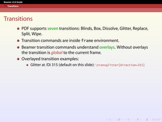 Beamer v3.0 Guide
Transitions
Transitions
PDF supports seven transitions: Blinds, Box, Dissolve, Glitter, Replace,
Split, Wipe.
Transition commands are inside frame environment.
Beamer transition commands understand overlays. Without overlays
the transition is global to the current frame.
Overlayed transition examples:
Glitter at /Di 315 (default on this slide): transglitter[direction=315]
 
