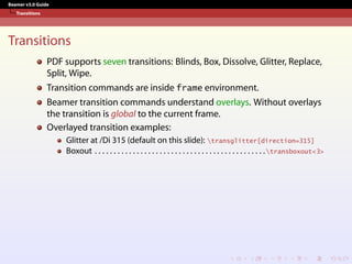 Beamer v3.0 Guide
Transitions
Transitions
PDF supports seven transitions: Blinds, Box, Dissolve, Glitter, Replace,
Split, Wipe.
Transition commands are inside frame environment.
Beamer transition commands understand overlays. Without overlays
the transition is global to the current frame.
Overlayed transition examples:
Glitter at /Di 315 (default on this slide): transglitter[direction=315]
Boxout . . . . . . . . . . . . . . . . . . . . . . . . . . . . . . . . . . . . . . . . . . . . .transboxout<3>
 