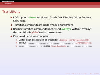 Beamer v3.0 Guide
Transitions
Transitions
PDF supports seven transitions: Blinds, Box, Dissolve, Glitter, Replace,
Split, Wipe.
Transition commands are inside frame environment.
Beamer transition commands understand overlays. Without overlays
the transition is global to the current frame.
Overlayed transition examples:
Glitter at /Di 315 (default on this slide): transglitter[direction=315]
Boxout . . . . . . . . . . . . . . . . . . . . . . . . . . . . . . . . . . . . . . . . . . . . .transboxout<3>
. . . . . . . . . . . . . . . . . . . . . . . Boxin: transboxin<4> . . . . . . . . . . . . . . . . . . . . . . .
 