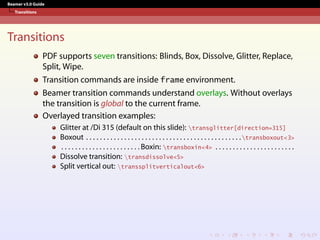 Beamer v3.0 Guide
Transitions
Transitions
PDF supports seven transitions: Blinds, Box, Dissolve, Glitter, Replace,
Split, Wipe.
Transition commands are inside frame environment.
Beamer transition commands understand overlays. Without overlays
the transition is global to the current frame.
Overlayed transition examples:
Glitter at /Di 315 (default on this slide): transglitter[direction=315]
Boxout . . . . . . . . . . . . . . . . . . . . . . . . . . . . . . . . . . . . . . . . . . . . .transboxout<3>
. . . . . . . . . . . . . . . . . . . . . . . Boxin: transboxin<4> . . . . . . . . . . . . . . . . . . . . . . .
Dissolve transition: transdissolve<5>
Split vertical out: transsplitverticalout<6>
 