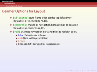 Beamer v3.0 Guide
Beamer Structure
Beamer Options for Layout
Beamer Options for Layout
[slidestop] puts frame titles on the top left corner
(default=[slidescentered]).
[compress] makes all navigation bars as small as possible
(default=[uncompressed]).
[red] changes navigation bars and titles to reddish color.
blue: Default color scheme
red: Used in this presentation
brown
blackandwhite: Good for transparencies
 