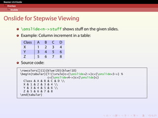 Beamer v3.0 Guide
Overlays
Onslide
Onslide for Stepwise Viewing
onslide<n->stuff shows stuff on the given slides.
Example: Column increment in a table:
Class A B C D
X 1 2 3 4
Y 3 4 5 6
Z 5 6 7 8
Source code:
rowcolors[]{1}{blue!20}{blue!10}
begin{tabular}{l!{vrule}c<{onslide<2->}c<{onslide<3->} %
c<{onslide<4->}c<{onslide}c}
Class & A & B & C & D 
X & 1 & 2 & 3 & 4 
Y & 3 & 4 & 5 & 6 
Z & 5 & 6 & 7 & 8
end{tabular}
 