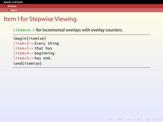 Beamer v3.0 Guide
Overlays
Item I
Item I for Stepwise Viewing
item<n-> for incremental overlays with overlay counters.
begin{itemize}
item<2-> Every thing
item<3-> that has
item<4-> beginning
item<5-> has end.
end{itemize}
 