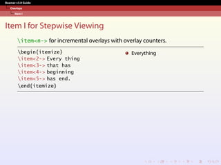 Beamer v3.0 Guide
Overlays
Item I
Item I for Stepwise Viewing
item<n-> for incremental overlays with overlay counters.
begin{itemize}
item<2-> Every thing
item<3-> that has
item<4-> beginning
item<5-> has end.
end{itemize}
Everything
 