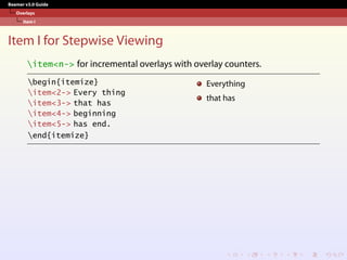 Beamer v3.0 Guide
Overlays
Item I
Item I for Stepwise Viewing
item<n-> for incremental overlays with overlay counters.
begin{itemize}
item<2-> Every thing
item<3-> that has
item<4-> beginning
item<5-> has end.
end{itemize}
Everything
that has
 