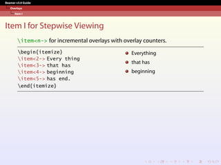 Beamer v3.0 Guide
Overlays
Item I
Item I for Stepwise Viewing
item<n-> for incremental overlays with overlay counters.
begin{itemize}
item<2-> Every thing
item<3-> that has
item<4-> beginning
item<5-> has end.
end{itemize}
Everything
that has
beginning
 