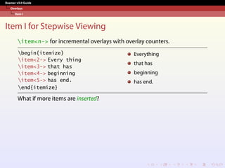 Beamer v3.0 Guide
Overlays
Item I
Item I for Stepwise Viewing
item<n-> for incremental overlays with overlay counters.
begin{itemize}
item<2-> Every thing
item<3-> that has
item<4-> beginning
item<5-> has end.
end{itemize}
Everything
that has
beginning
has end.
What if more items are inserted?
 