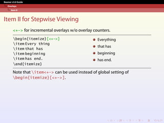 Beamer v3.0 Guide
Overlays
Item II
Item II for Stepwise Viewing
<+-> for incremental overlays w/o overlay counters.
begin{itemize}[<+->]
item Every thing
item that has
item beginning
item has end.
end{itemize}
Everything
that has
beginning
has end.
Note that item<+-> can be used instead of global setting of
begin{itemize}[<+->].
 