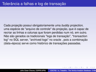 Tolerância a falhas e log de transação

Cada projeção possui obrigatoriamente uma buddy projection,
uma espécie de "arquivo de controle" da projeção, que é capaz de
recriar as linhas e colunas que foram perdidas num nó, em outro.
Não são gerados os tradicionais "logs de transação", "transaction
log" no SQL server, "archived logs" no oracle , pois a combinação
(data+época) serve como histórico de transações passadas.

Júlio César Chaves, COPPE/UFRJ

COC762: 1o. Trabalho - The Vertica Analytic Database: C-Sto

 