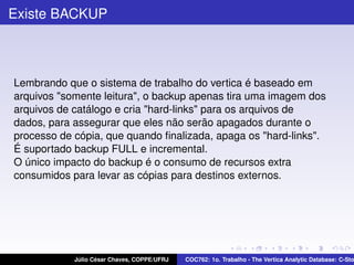 Existe BACKUP

Lembrando que o sistema de trabalho do vertica é baseado em
arquivos "somente leitura", o backup apenas tira uma imagem dos
arquivos de catálogo e cria "hard-links" para os arquivos de
dados, para assegurar que eles não serão apagados durante o
processo de cópia, que quando ﬁnalizada, apaga os "hard-links".
É suportado backup FULL e incremental.
O único impacto do backup é o consumo de recursos extra
consumidos para levar as cópias para destinos externos.

Júlio César Chaves, COPPE/UFRJ

COC762: 1o. Trabalho - The Vertica Analytic Database: C-Sto

 