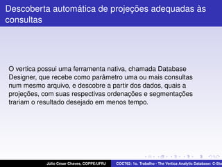 Descoberta automática de projeções adequadas às
consultas

O vertica possui uma ferramenta nativa, chamada Database
Designer, que recebe como parâmetro uma ou mais consultas
num mesmo arquivo, e descobre a partir dos dados, quais a
projeções, com suas respectivas ordenações e segmentações
trariam o resultado desejado em menos tempo.

Júlio César Chaves, COPPE/UFRJ

COC762: 1o. Trabalho - The Vertica Analytic Database: C-Sto

 