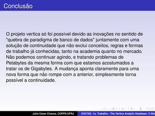 Conclusão

O projeto vertica só foi possível devido as inovações no sentido de
"quebra de paradigma de banco de dados" juntamente com uma
solução de continuidade que não exclui conceitos, regras e formas
de trabalho já conhecidas, tanto na academia quanto no mercado.
Não podemos continuar agindo, e tratando problemas de
Petabytes da mesma forma com que estamos acostumados a
tratar os de Gigabytes. A mudança aponta claramente para uma
nova forma que não rompe com a anterior, simplesmente torna
possível a continuidade.

Júlio César Chaves, COPPE/UFRJ

COC762: 1o. Trabalho - The Vertica Analytic Database: C-Sto

 