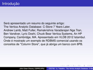 Introdução

Será apresentado um resumo do seguinte artigo:
The Vertica Analytic Database: C-Store 7 Years Later.
Andrew Lamb, Matt Fuller, Ramakrishna Varadarajan Nga Tran,
Ben Vandiver, Lyric Doshi, Chuck Bear Vertica Systems, An HP
Company, Cambridge, MA. Apresentado em VLDB 2012 Istambul.
Onde é mostrado um exemplo de RDBMS comercial usando os
conceitos de "Column Store", que já abriga um banco com 8PB.

Júlio César Chaves, COPPE/UFRJ

COC762: 1o. Trabalho - The Vertica Analytic Database: C-Sto

 