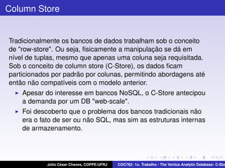 Column Store

Tradicionalmente os bancos de dados trabalham sob o conceito
de "row-store". Ou seja, ﬁsicamente a manipulação se dá em
nível de tuplas, mesmo que apenas uma coluna seja requisitada.
Sob o conceito de column store (C-Store), os dados ﬁcam
particionados por padrão por colunas, permitindo abordagens até
então não compatíveis com o modelo anterior.
Apesar do interesse em bancos NoSQL, o C-Store antecipou
a demanda por um DB "web-scale".
Foi descoberto que o problema dos bancos tradicionais não
era o fato de ser ou não SQL, mas sim as estruturas internas
de armazenamento.

Júlio César Chaves, COPPE/UFRJ

COC762: 1o. Trabalho - The Vertica Analytic Database: C-Sto

 