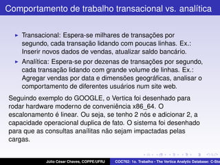 Comportamento de trabalho transacional vs. analítica
Transacional: Espera-se milhares de transações por
segundo, cada transação lidando com poucas linhas. Ex.:
Inserir novos dados de vendas, atualizar saldo bancário.
Analítica: Espera-se por dezenas de transações por segundo,
cada transação lidando com grande volume de linhas. Ex.:
Agregar vendas por data e dimensões geográﬁcas, analisar o
comportamento de diferentes usuários num site web.
Seguindo exemplo do GOOGLE, o Vertica foi desenhado para
rodar hardware moderno de conveniência x86_64. O
escalonamento é linear. Ou seja, se tenho 2 nós e adicionar 2, a
capacidade operacional duplica de fato. O sistema foi desenhado
para que as consultas anaílitas não sejam impactadas pelas
cargas.

Júlio César Chaves, COPPE/UFRJ

COC762: 1o. Trabalho - The Vertica Analytic Database: C-Sto

 
