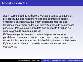 Modelo de dados

Assim como o padrão C-Store, o Vertica organiza os dados em
projeções, que são nada menos do que segmentos físicos
ordenados das colunas, que ﬁcam ancoradas nas tabelas.
Os dados são armazenados sob diferentes tipos de compressão
possíveis. Por exemplo: Uma data que se repete 1 milhão de
vezes é gravada somente uma vez.
C-Store usa particionamento horizontal para aumentar o
paralelismo num mesmo nó, ao passo que o motor de execução
do Vertica faz de uma mesma divisão física, diversas sub-divisões
lógicas e assim obtém o paralelismo com menos esforço
operacional.

Júlio César Chaves, COPPE/UFRJ

COC762: 1o. Trabalho - The Vertica Analytic Database: C-Sto

 