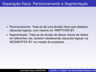 Separação física: Particionamento e Segmentação

Particionamento: Trata-se de uma divisão física que obedece
cláusulas lógicas, num mesmo nó. PARTITION BY.
Segmentação: Trata-se da divisão de blocos físicos de dados
em diferentes nós, também obedecendo cláusulas lógicas via
SEGMENTED BY na criação de projeções.

Júlio César Chaves, COPPE/UFRJ

COC762: 1o. Trabalho - The Vertica Analytic Database: C-Sto

 