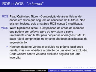ROS e WOS - "o kernel"

ROS Read Optimized Store - Composição de áreas físicas de
dados em disco que seguem os conceitos de C-Store. Não
existem índices, pois uma área ROS nunca é modiﬁcada.
WOS Write Optimized Store - Composi´ ão de áreas de memória
c
que podem ser column store ou row store e serve
unicamente como buffer para pequenas operações DML. O
dado não é comprimido, no entanto obedece as cláusulas de
segmentação.
Nenhum dado no Vertica é excluído no próprio local onde
reside, mas sim, obedece a criação de um vetor de exclusão.
Cada update ocorre via uma exclusão seguida por uma
inserção.

Júlio César Chaves, COPPE/UFRJ

COC762: 1o. Trabalho - The Vertica Analytic Database: C-Sto

 