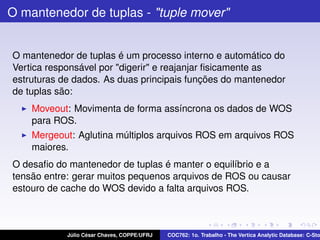 O mantenedor de tuplas - "tuple mover"

O mantenedor de tuplas é um processo interno e automático do
Vertica responsável por "digerir" e reajanjar ﬁsicamente as
estruturas de dados. As duas principais funções do mantenedor
de tuplas são:
Moveout: Movimenta de forma assíncrona os dados de WOS
para ROS.
Mergeout: Aglutina múltiplos arquivos ROS em arquivos ROS
maiores.
O desaﬁo do mantenedor de tuplas é manter o equilíbrio e a
tensão entre: gerar muitos pequenos arquivos de ROS ou causar
estouro de cache do WOS devido a falta arquivos ROS.

Júlio César Chaves, COPPE/UFRJ

COC762: 1o. Trabalho - The Vertica Analytic Database: C-Sto

 