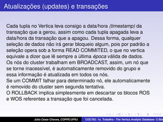 Atualizações (updates) e transações
Cada tupla no Vertica leva consigo a data/hora (timestamp) da
transação que a gerou, assim como cada tupla apagada leva a
data/hora da transação que a apagou. Dessa forma, qualquer
seleção de dados não irá gerar bloqueio algum, pois por padrão a
seleção opera sob a forma READ COMMITED, o que no vertica
equivale a dizer que lê sempre a última época válida de dados.
Os nós do cluster trabalham em BROADCAST, assim, um nó que
se torne inacessível, é automaticamente removido do grupo e
essa informação é atualizada em todos os nós.
Se um COMMIT falhar para determinado nó, ele automaticamente
é removido do cluster sem segunda tentativa.
O ROLLBACK implica simplesmente em descartar os blocos ROS
e WOS referentes a transação que foi cancelada.

Júlio César Chaves, COPPE/UFRJ

COC762: 1o. Trabalho - The Vertica Analytic Database: C-Sto

 