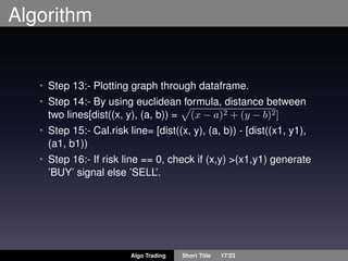Algorithm
• Step 13:- Plotting graph through dataframe.
• Step 14:- By using euclidean formula, distance between
two lines[dist((x, y), (a, b)) = (x − a)2 + (y − b)2]
• Step 15:- Cal.risk line= [dist((x, y), (a, b)) - [dist((x1, y1),
(a1, b1))
• Step 16:- If risk line == 0, check if (x,y) >(x1,y1) generate
’BUY’ signal else ’SELL’.
Algo Trading Short Title 17/23
 