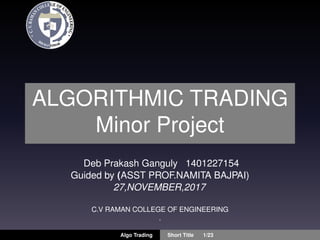 ALGORITHMIC TRADING
Minor Project
Deb Prakash Ganguly 1401227154
Guided by (ASST PROF.NAMITA BAJPAI)
27,NOVEMBER,2017
C.V RAMAN COLLEGE OF ENGINEERING
.
Algo Trading Short Title 1/23
 