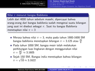 1.Asal-Usul Bilangan Pi (π)
2. Usha-Usaha Pendekatan Nilai π
3. Referensi
2.1. Sebelum Masehi-Awal Masehi
2.2.Awal tahun 1400-1700 Masehi
2.3 Abad 16 dan 17
2.4.Pembuktian dengan Komputer dan Algoritma Kreatif
Nilai π menurut bangsa Babilonia
Lebih dari 4000 tahun sebelum masehi, dipercayai bahwa
orang-orang dari bangsa babilonia sudah mengenai suatu bilangan
yang saat ini disebut sebagai π. Saat itu bangsa Babilonia
menetapkan nilai π = 3
Merasa bahwa nilai π = 3, maka pada tahun 1900-1600 SM
bangsa babilonia menetapkan bilangan π = 3.125 atau 25
8
Pada tahun 1850 SM, bangsa mesir telah melakukan
perhitungan luas lingkaran dengan menggunakan nilai
π = 162
92 ≈ 3.1605
Sejak 150 SM, Bangsa india menetapkan bahwa bilangan
π =
√
10 ≈ 3.1622
Rukmono Budi Utomo NIM.30115301 FILSAFAT SAINS NILAI PI (π)
 