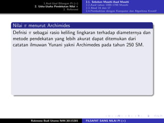 1.Asal-Usul Bilangan Pi (π)
2. Usha-Usaha Pendekatan Nilai π
3. Referensi
2.1. Sebelum Masehi-Awal Masehi
2.2.Awal tahun 1400-1700 Masehi
2.3 Abad 16 dan 17
2.4.Pembuktian dengan Komputer dan Algoritma Kreatif
Nilai π menurut Archimides
Defnisi π sebagai rasio keliling lingkaran terhadap diameternya dan
metode pendekatan yang lebih akurat dapat ditemukan dari
catatan ilmuwan Yunani yakni Archimedes pada tahun 250 SM.
Rukmono Budi Utomo NIM.30115301 FILSAFAT SAINS NILAI PI (π)
 