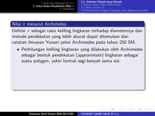 1.Asal-Usul Bilangan Pi (π)
2. Usha-Usaha Pendekatan Nilai π
3. Referensi
2.1. Sebelum Masehi-Awal Masehi
2.2.Awal tahun 1400-1700 Masehi
2.3 Abad 16 dan 17
2.4.Pembuktian dengan Komputer dan Algoritma Kreatif
Nilai π menurut Archimides
Defnisi π sebagai rasio keliling lingkaran terhadap diameternya dan
metode pendekatan yang lebih akurat dapat ditemukan dari
catatan ilmuwan Yunani yakni Archimedes pada tahun 250 SM.
Perhitungan keliling lingkaran yang dilakukan oleh Archimedes
sebagai bentuk pendekatan (approximate) lingkaran sebagai
suatu polygon, yakni bentuk segi-banyak sama sisi.
Rukmono Budi Utomo NIM.30115301 FILSAFAT SAINS NILAI PI (π)
 