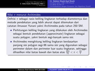 1.Asal-Usul Bilangan Pi (π)
2. Usha-Usaha Pendekatan Nilai π
3. Referensi
2.1. Sebelum Masehi-Awal Masehi
2.2.Awal tahun 1400-1700 Masehi
2.3 Abad 16 dan 17
2.4.Pembuktian dengan Komputer dan Algoritma Kreatif
Nilai π menurut Archimides
Defnisi π sebagai rasio keliling lingkaran terhadap diameternya dan
metode pendekatan yang lebih akurat dapat ditemukan dari
catatan ilmuwan Yunani yakni Archimedes pada tahun 250 SM.
Perhitungan keliling lingkaran yang dilakukan oleh Archimedes
sebagai bentuk pendekatan (approximate) lingkaran sebagai
suatu polygon, yakni bentuk segi-banyak sama sisi.
Archimedes menghitung keliling lingkaran berdasarkan
panjang sisi polygon segi-96 sama sisi yang digunakan sebagai
perimeter dalam dan perimeter luar suatu lingkaran, sehingga
dihasilkan nilai batas bawah dan batas atas 223
71 < π < 22
7
Rukmono Budi Utomo NIM.30115301 FILSAFAT SAINS NILAI PI (π)
 