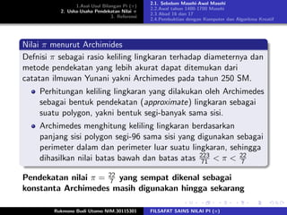 1.Asal-Usul Bilangan Pi (π)
2. Usha-Usaha Pendekatan Nilai π
3. Referensi
2.1. Sebelum Masehi-Awal Masehi
2.2.Awal tahun 1400-1700 Masehi
2.3 Abad 16 dan 17
2.4.Pembuktian dengan Komputer dan Algoritma Kreatif
Nilai π menurut Archimides
Defnisi π sebagai rasio keliling lingkaran terhadap diameternya dan
metode pendekatan yang lebih akurat dapat ditemukan dari
catatan ilmuwan Yunani yakni Archimedes pada tahun 250 SM.
Perhitungan keliling lingkaran yang dilakukan oleh Archimedes
sebagai bentuk pendekatan (approximate) lingkaran sebagai
suatu polygon, yakni bentuk segi-banyak sama sisi.
Archimedes menghitung keliling lingkaran berdasarkan
panjang sisi polygon segi-96 sama sisi yang digunakan sebagai
perimeter dalam dan perimeter luar suatu lingkaran, sehingga
dihasilkan nilai batas bawah dan batas atas 223
71 < π < 22
7
Pendekatan nilai π = 22
7 yang sempat dikenal sebagai
konstanta Archimedes masih digunakan hingga sekarang
Rukmono Budi Utomo NIM.30115301 FILSAFAT SAINS NILAI PI (π)
 