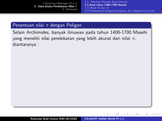 1.Asal-Usul Bilangan Pi (π)
2. Usha-Usaha Pendekatan Nilai π
3. Referensi
2.1. Sebelum Masehi-Awal Masehi
2.2.Awal tahun 1400-1700 Masehi
2.3 Abad 16 dan 17
2.4.Pembuktian dengan Komputer dan Algoritma Kreatif
Penentuan nilai π dengan Poligon
Selain Archimides, banyak ilmuwan pada tahun 1400-1700 Masehi
yang meneliti nilai pendekatan yang lebih akurat dari nilai π,
diantaranya :
Rukmono Budi Utomo NIM.30115301 FILSAFAT SAINS NILAI PI (π)
 