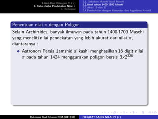 1.Asal-Usul Bilangan Pi (π)
2. Usha-Usaha Pendekatan Nilai π
3. Referensi
2.1. Sebelum Masehi-Awal Masehi
2.2.Awal tahun 1400-1700 Masehi
2.3 Abad 16 dan 17
2.4.Pembuktian dengan Komputer dan Algoritma Kreatif
Penentuan nilai π dengan Poligon
Selain Archimides, banyak ilmuwan pada tahun 1400-1700 Masehi
yang meneliti nilai pendekatan yang lebih akurat dari nilai π,
diantaranya :
Astronom Persia Jamshid al kashi menghasilkan 16 digit nilai
π pada tahun 1424 menggunakan poligon bersisi 3x2228
Rukmono Budi Utomo NIM.30115301 FILSAFAT SAINS NILAI PI (π)
 