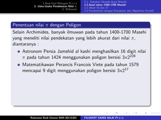 1.Asal-Usul Bilangan Pi (π)
2. Usha-Usaha Pendekatan Nilai π
3. Referensi
2.1. Sebelum Masehi-Awal Masehi
2.2.Awal tahun 1400-1700 Masehi
2.3 Abad 16 dan 17
2.4.Pembuktian dengan Komputer dan Algoritma Kreatif
Penentuan nilai π dengan Poligon
Selain Archimides, banyak ilmuwan pada tahun 1400-1700 Masehi
yang meneliti nilai pendekatan yang lebih akurat dari nilai π,
diantaranya :
Astronom Persia Jamshid al kashi menghasilkan 16 digit nilai
π pada tahun 1424 menggunakan poligon bersisi 3x2228
Matematikawan Perancis Francois Viete pada tahun 1579
mencapai 9 digit menggunakan poligon bersisi 3x217
Rukmono Budi Utomo NIM.30115301 FILSAFAT SAINS NILAI PI (π)
 