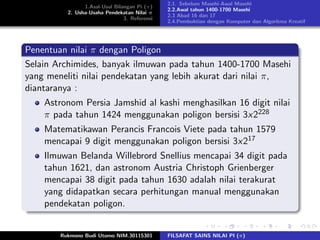 1.Asal-Usul Bilangan Pi (π)
2. Usha-Usaha Pendekatan Nilai π
3. Referensi
2.1. Sebelum Masehi-Awal Masehi
2.2.Awal tahun 1400-1700 Masehi
2.3 Abad 16 dan 17
2.4.Pembuktian dengan Komputer dan Algoritma Kreatif
Penentuan nilai π dengan Poligon
Selain Archimides, banyak ilmuwan pada tahun 1400-1700 Masehi
yang meneliti nilai pendekatan yang lebih akurat dari nilai π,
diantaranya :
Astronom Persia Jamshid al kashi menghasilkan 16 digit nilai
π pada tahun 1424 menggunakan poligon bersisi 3x2228
Matematikawan Perancis Francois Viete pada tahun 1579
mencapai 9 digit menggunakan poligon bersisi 3x217
Ilmuwan Belanda Willebrord Snellius mencapai 34 digit pada
tahun 1621, dan astronom Austria Christoph Grienberger
mencapai 38 digit pada tahun 1630 adalah nilai terakurat
yang didapatkan secara perhitungan manual menggunakan
pendekatan poligon.
Rukmono Budi Utomo NIM.30115301 FILSAFAT SAINS NILAI PI (π)
 
