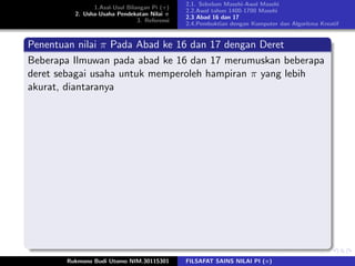 1.Asal-Usul Bilangan Pi (π)
2. Usha-Usaha Pendekatan Nilai π
3. Referensi
2.1. Sebelum Masehi-Awal Masehi
2.2.Awal tahun 1400-1700 Masehi
2.3 Abad 16 dan 17
2.4.Pembuktian dengan Komputer dan Algoritma Kreatif
Penentuan nilai π Pada Abad ke 16 dan 17 dengan Deret
Beberapa Ilmuwan pada abad ke 16 dan 17 merumuskan beberapa
deret sebagai usaha untuk memperoleh hampiran π yang lebih
akurat, diantaranya
Rukmono Budi Utomo NIM.30115301 FILSAFAT SAINS NILAI PI (π)
 