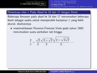 1.Asal-Usul Bilangan Pi (π)
2. Usha-Usaha Pendekatan Nilai π
3. Referensi
2.1. Sebelum Masehi-Awal Masehi
2.2.Awal tahun 1400-1700 Masehi
2.3 Abad 16 dan 17
2.4.Pembuktian dengan Komputer dan Algoritma Kreatif
Penentuan nilai π Pada Abad ke 16 dan 17 dengan Deret
Beberapa Ilmuwan pada abad ke 16 dan 17 merumuskan beberapa
deret sebagai usaha untuk memperoleh hampiran π yang lebih
akurat, diantaranya
matematikawan Perancis Francois Viete pada tahun 1593
merumuskan suatu perkalian tak hingga
2
π
=
√
2
2
2 +
√
2
2
2 + 2
√
2
2
· · ·
Rukmono Budi Utomo NIM.30115301 FILSAFAT SAINS NILAI PI (π)
 