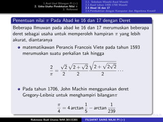1.Asal-Usul Bilangan Pi (π)
2. Usha-Usaha Pendekatan Nilai π
3. Referensi
2.1. Sebelum Masehi-Awal Masehi
2.2.Awal tahun 1400-1700 Masehi
2.3 Abad 16 dan 17
2.4.Pembuktian dengan Komputer dan Algoritma Kreatif
Penentuan nilai π Pada Abad ke 16 dan 17 dengan Deret
Beberapa Ilmuwan pada abad ke 16 dan 17 merumuskan beberapa
deret sebagai usaha untuk memperoleh hampiran π yang lebih
akurat, diantaranya
matematikawan Perancis Francois Viete pada tahun 1593
merumuskan suatu perkalian tak hingga
2
π
=
√
2
2
2 +
√
2
2
2 + 2
√
2
2
· · ·
Pada tahun 1706, John Machin menggunakan deret
Gregory-Leibniz untuk menghampiri bilanganπ
π
4
= 4 arctan
1
5
− arctan
1
239
Rukmono Budi Utomo NIM.30115301 FILSAFAT SAINS NILAI PI (π)
 