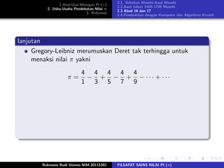 1.Asal-Usul Bilangan Pi (π)
2. Usha-Usaha Pendekatan Nilai π
3. Referensi
2.1. Sebelum Masehi-Awal Masehi
2.2.Awal tahun 1400-1700 Masehi
2.3 Abad 16 dan 17
2.4.Pembuktian dengan Komputer dan Algoritma Kreatif
lanjutan
Gregory-Leibniz merumuskan Deret tak terhingga untuk
menaksi nilai π yakni
π =
4
1
−
4
3
+
4
5
−
4
7
+
4
9
− · · · + · · ·
Rukmono Budi Utomo NIM.30115301 FILSAFAT SAINS NILAI PI (π)
 
