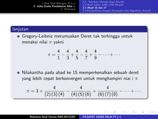 1.Asal-Usul Bilangan Pi (π)
2. Usha-Usaha Pendekatan Nilai π
3. Referensi
2.1. Sebelum Masehi-Awal Masehi
2.2.Awal tahun 1400-1700 Masehi
2.3 Abad 16 dan 17
2.4.Pembuktian dengan Komputer dan Algoritma Kreatif
lanjutan
Gregory-Leibniz merumuskan Deret tak terhingga untuk
menaksi nilai π yakni
π =
4
1
−
4
3
+
4
5
−
4
7
+
4
9
− · · · + · · ·
Nilakantha pada abad ke 15 memperkenalkan sebuah deret
yang lebih cepat berkonvergen untuk menghampiri niai i π
π = 3 +
4
(2) (3) (4)
−
4
(4) (5) (6)
+
4
(6) (7) (8)
− · · · + · · ·
Rukmono Budi Utomo NIM.30115301 FILSAFAT SAINS NILAI PI (π)
 