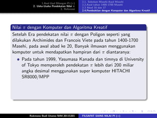 1.Asal-Usul Bilangan Pi (π)
2. Usha-Usaha Pendekatan Nilai π
3. Referensi
2.1. Sebelum Masehi-Awal Masehi
2.2.Awal tahun 1400-1700 Masehi
2.3 Abad 16 dan 17
2.4.Pembuktian dengan Komputer dan Algoritma Kreatif
Nilai π dengan Komputer dan Algoritma Kreatif
Setelah Era pendekatan nilai π dengan Poligon seperti yang
dilakukan Archimides dan Francois Viete pada tahun 1400-1700
Masehi, pada awal abad ke 20, Banyak ilmuwan menggunakan
komputer untuk mendapatkan hampiran dari π diantaranya:
Pada tahun 1999, Yasumasa Kanada dan timnya di University
of Tokyo memperoleh pendekatan π lebih dari 200 miliar
angka desimal menggunakan super komputer HITACHI
SR8000/MPP
Rukmono Budi Utomo NIM.30115301 FILSAFAT SAINS NILAI PI (π)
 