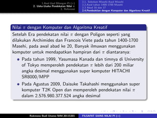 1.Asal-Usul Bilangan Pi (π)
2. Usha-Usaha Pendekatan Nilai π
3. Referensi
2.1. Sebelum Masehi-Awal Masehi
2.2.Awal tahun 1400-1700 Masehi
2.3 Abad 16 dan 17
2.4.Pembuktian dengan Komputer dan Algoritma Kreatif
Nilai π dengan Komputer dan Algoritma Kreatif
Setelah Era pendekatan nilai π dengan Poligon seperti yang
dilakukan Archimides dan Francois Viete pada tahun 1400-1700
Masehi, pada awal abad ke 20, Banyak ilmuwan menggunakan
komputer untuk mendapatkan hampiran dari π diantaranya:
Pada tahun 1999, Yasumasa Kanada dan timnya di University
of Tokyo memperoleh pendekatan π lebih dari 200 miliar
angka desimal menggunakan super komputer HITACHI
SR8000/MPP
Pada Agustus 2009, Daisuke Takahashi menggunakan super
komputer T2K Open dan memperoleh pendekatan nilai π
dalam 2.576.980.377.524 angka desimal
Rukmono Budi Utomo NIM.30115301 FILSAFAT SAINS NILAI PI (π)
 