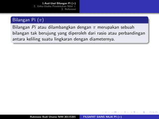 1.Asal-Usul Bilangan Pi (π)
2. Usha-Usaha Pendekatan Nilai π
3. Referensi
Bilangan Pi (π)
Bilangan Pi atau dilambangkan dengan π merupakan sebuah
bilangan tak berujung yang diperoleh dari rasio atau perbandingan
antara keliling suatu lingkaran dengan diameternya.
Rukmono Budi Utomo NIM.30115301 FILSAFAT SAINS NILAI PI (π)
 