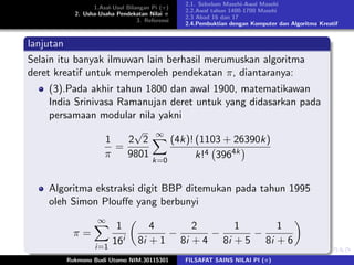 1.Asal-Usul Bilangan Pi (π)
2. Usha-Usaha Pendekatan Nilai π
3. Referensi
2.1. Sebelum Masehi-Awal Masehi
2.2.Awal tahun 1400-1700 Masehi
2.3 Abad 16 dan 17
2.4.Pembuktian dengan Komputer dan Algoritma Kreatif
lanjutan
Selain itu banyak ilmuwan lain berhasil merumuskan algoritma
deret kreatif untuk memperoleh pendekatan π, diantaranya:
(3).Pada akhir tahun 1800 dan awal 1900, matematikawan
India Srinivasa Ramanujan deret untuk yang didasarkan pada
persamaan modular nila yakni
1
π
=
2
√
2
9801
∞
k=0
(4k)! (1103 + 26390k)
k!4 3964k
Algoritma ekstraksi digit BBP ditemukan pada tahun 1995
oleh Simon Plouﬀe yang berbunyi
π =
∞
i=1
1
16i
4
8i + 1
−
2
8i + 4
−
1
8i + 5
−
1
8i + 6
Rukmono Budi Utomo NIM.30115301 FILSAFAT SAINS NILAI PI (π)
 