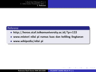 1.Asal-Usul Bilangan Pi (π)
2. Usha-Usaha Pendekatan Nilai π
3. Referensi
Referensi
http://heroe.staf.telkomuniversity.ac.id/?p=133
www.misteri nilai pi rumus luas dan keliling lingkaran
www.wikipedia/nilai pi
Rukmono Budi Utomo NIM.30115301 FILSAFAT SAINS NILAI PI (π)
 