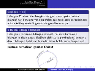 1.Asal-Usul Bilangan Pi (π)
2. Usha-Usaha Pendekatan Nilai π
3. Referensi
Bilangan Pi (π)
Bilangan Pi atau dilambangkan dengan π merupakan sebuah
bilangan tak berujung yang diperoleh dari rasio atau perbandingan
antara keliling suatu lingkaran dengan diameternya.
π Bukan Bilangan Rasional
Bilangan π bukanlah bilangan rasional, hal ini dikarenakan
bilangan π tidak dapat disajikan oleh suatu pembagiana
b dengan a
dan b bilangan bulat dan b sendiri tidak boleh sama dengan nol.
Ilustrasi perhatikan gambar berikut
Rukmono Budi Utomo NIM.30115301 FILSAFAT SAINS NILAI PI (π)
 